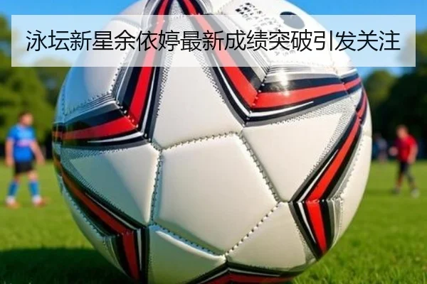 泳坛新星余依婷最新成绩突破引发关注